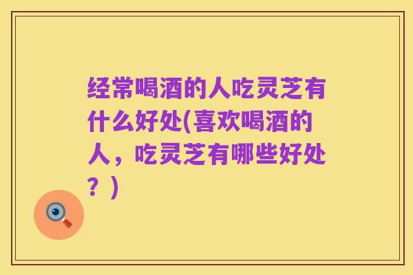 经常喝酒的人吃灵芝有什么好处(喜欢喝酒的人,吃灵芝有哪些好处?)