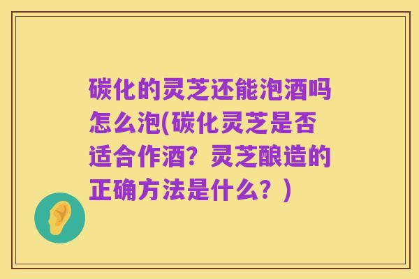 碳化的灵芝还能泡酒吗怎么泡(碳化灵芝是否适合作酒？灵芝酿造的正确方法是什么？)