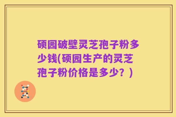 硕园破壁灵芝孢子粉多少钱(硕园生产的灵芝孢子粉价格是多少?)