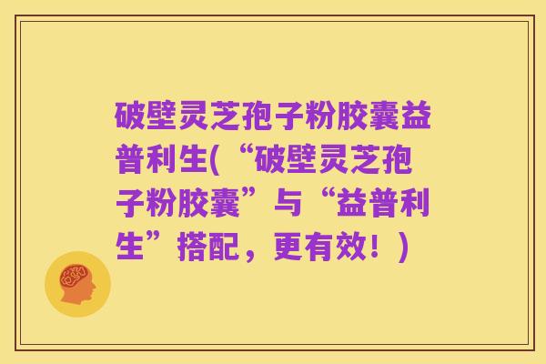 破壁灵芝孢子粉胶囊益普利生(“破壁灵芝孢子粉胶囊”与“益普利生”搭配,更有效!)