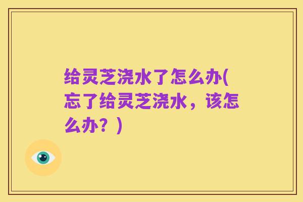 给灵芝浇水了怎么办(忘了给灵芝浇水,该怎么办?)