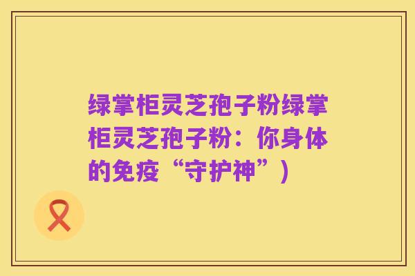 绿掌柜灵芝孢子粉绿掌柜灵芝孢子粉:你身体的免疫“守护神”)