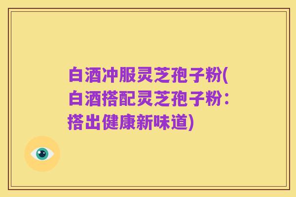 白酒冲服灵芝孢子粉(白酒搭配灵芝孢子粉:搭出健康新味道)
