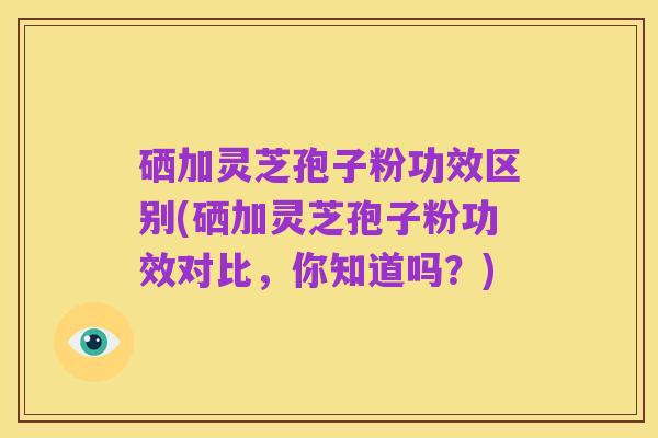硒加灵芝孢子粉功效区别(硒加灵芝孢子粉功效对比,你知道吗?)