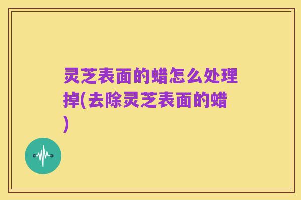 灵芝表面的蜡怎么处理掉(去除灵芝表面的蜡)