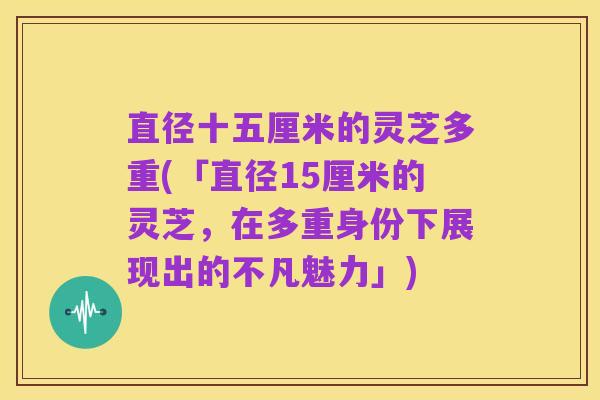 直径十五厘米的灵芝多重(「直径15厘米的灵芝,在多重身份下展现出的不凡魅力」)