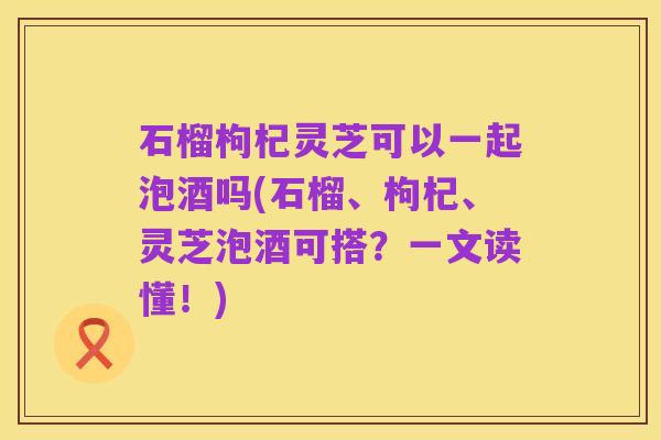 石榴枸杞灵芝可以一起泡酒吗(石榴、枸杞、灵芝泡酒可搭?一文读懂!)