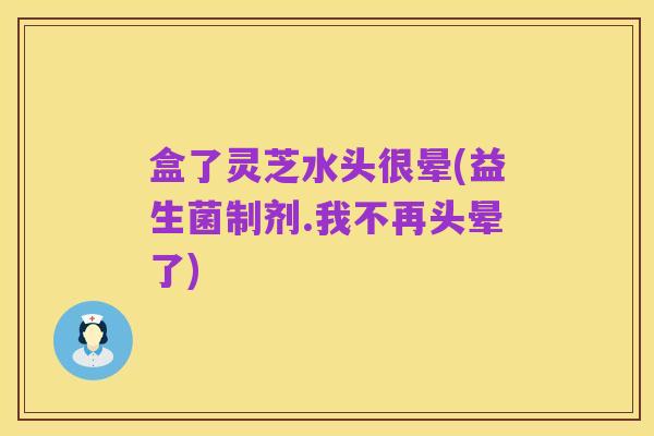 盒了灵芝水头很晕(益生菌制剂.我不再头晕了)