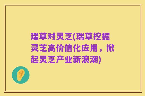 瑞草对灵芝(瑞草挖掘灵芝高价值化应用，掀起灵芝产业新浪潮)