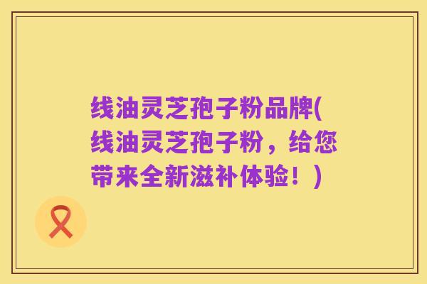 线油灵芝孢子粉品牌(线油灵芝孢子粉,给您带来全新滋补体验!)