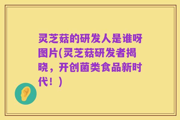 灵芝菇的研发人是谁呀图片(灵芝菇研发者揭晓,开创菌类食品新时代!)