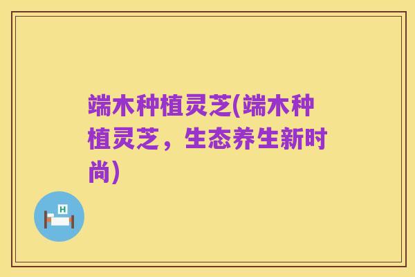 端木种植灵芝(端木种植灵芝,生态养生新时尚)