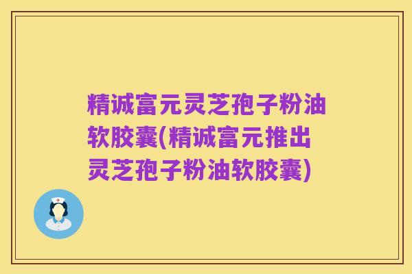 精诚富元灵芝孢子粉油软胶囊(精诚富元推出灵芝孢子粉油软胶囊)
