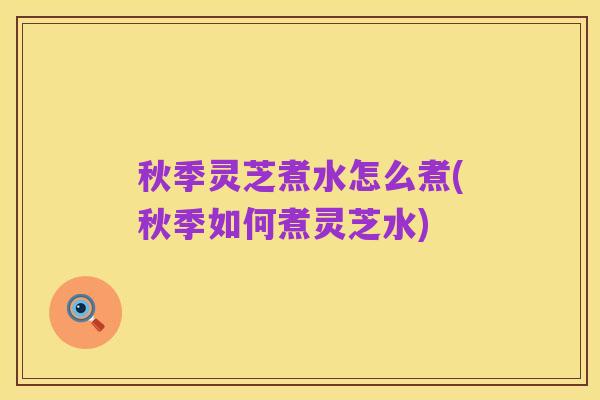 秋季灵芝煮水怎么煮(秋季如何煮灵芝水)
