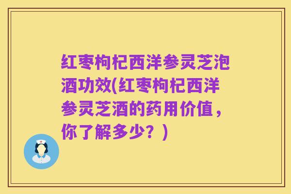 红枣枸杞西洋参灵芝泡酒功效(红枣枸杞西洋参灵芝酒的药用价值,你了解多少?)
