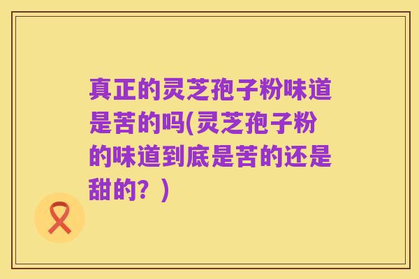 真正的灵芝孢子粉味道是苦的吗(灵芝孢子粉的味道到底是苦的还是甜的?)