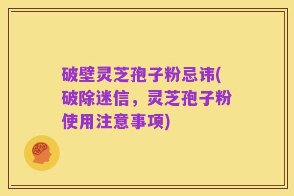 破壁灵芝孢子粉忌讳(破除迷信,灵芝孢子粉使用注意事项)
