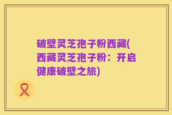 破壁灵芝孢子粉西藏(西藏灵芝孢子粉:开启健康破壁之旅)