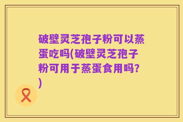 破壁灵芝孢子粉可以蒸蛋吃吗(破壁灵芝孢子粉可用于蒸蛋食用吗?)