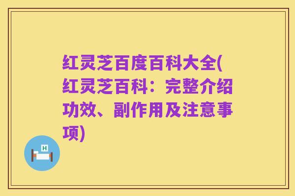 红灵芝百度百科大全(红灵芝百科:完整介绍功效、副作用及注意事项)