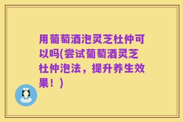 用葡萄酒泡灵芝杜仲可以吗(尝试葡萄酒灵芝杜仲泡法,提升养生效果!)