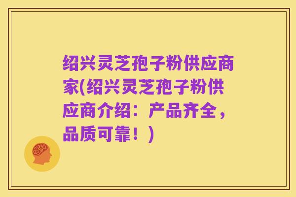 绍兴灵芝孢子粉供应商家(绍兴灵芝孢子粉供应商介绍:产品齐全,品质可靠!)