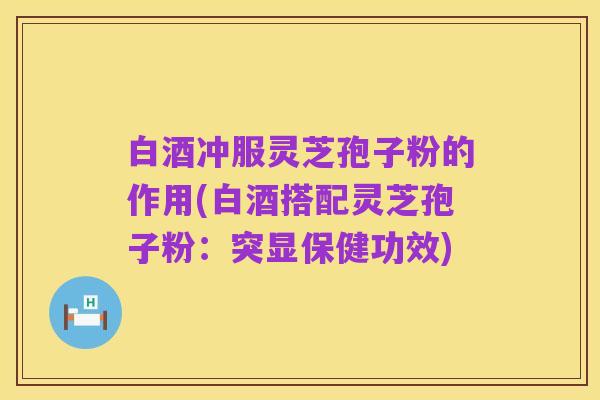 白酒冲服灵芝孢子粉的作用(白酒搭配灵芝孢子粉：突显保健功效)