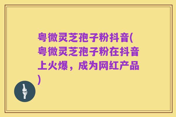 粤微灵芝孢子粉抖音(粤微灵芝孢子粉在抖音上火爆，成为网红产品)