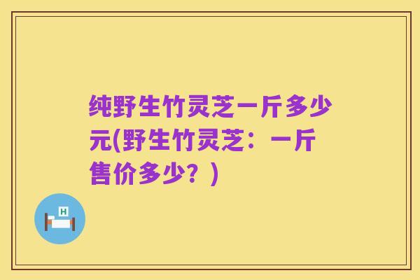 纯野生竹灵芝一斤多少元(野生竹灵芝:一斤售价多少?)