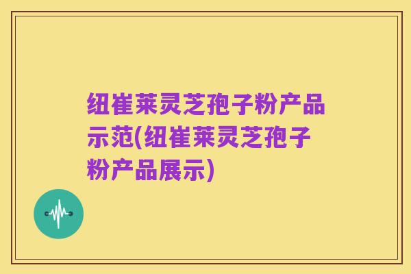 纽崔莱灵芝孢子粉产品示范(纽崔莱灵芝孢子粉产品展示)