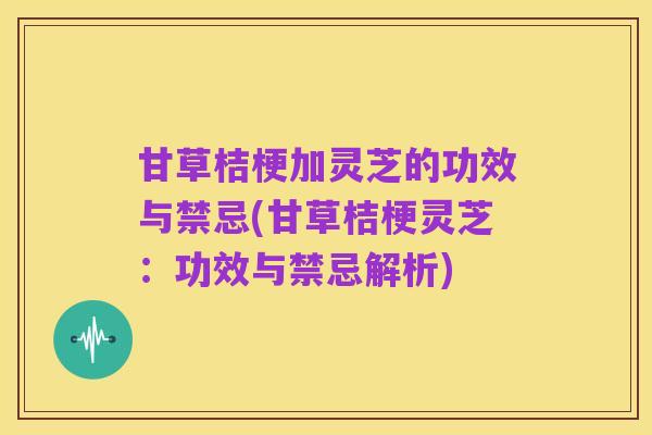 甘草桔梗加灵芝的功效与禁忌(甘草桔梗灵芝：功效与禁忌解析)