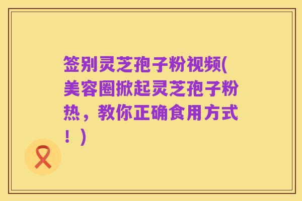 签别灵芝孢子粉视频(美容圈掀起灵芝孢子粉热,教你正确食用方式!)