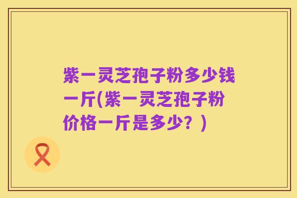 紫一灵芝孢子粉多少钱一斤(紫一灵芝孢子粉价格一斤是多少?)