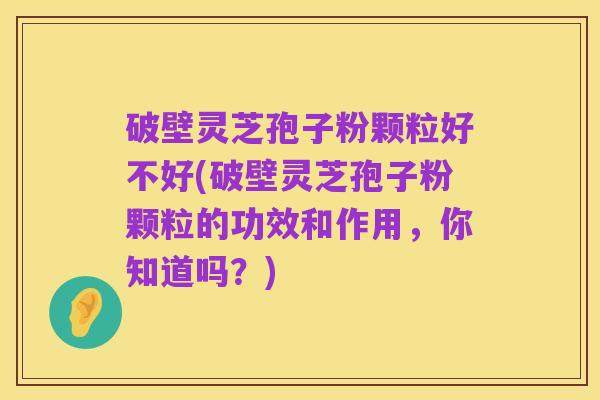 破壁灵芝孢子粉颗粒好不好(破壁灵芝孢子粉颗粒的功效和作用，你知道吗？)
