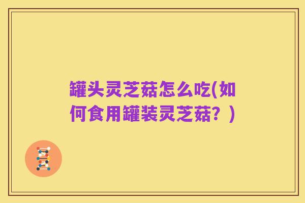 罐头灵芝菇怎么吃(如何食用罐装灵芝菇?)