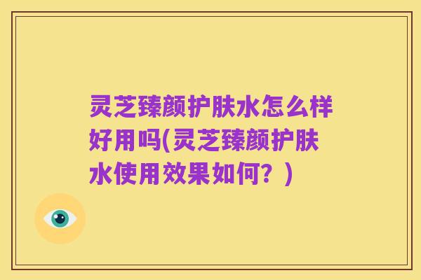 灵芝臻颜护肤水怎么样好用吗(灵芝臻颜护肤水使用效果如何？)