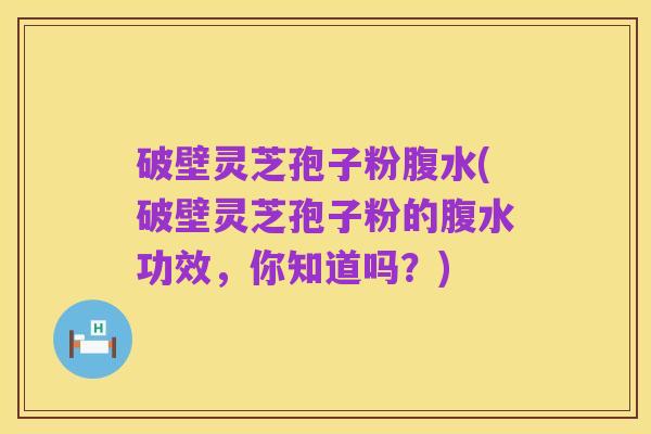 破壁灵芝孢子粉腹水(破壁灵芝孢子粉的腹水功效,你知道吗?)