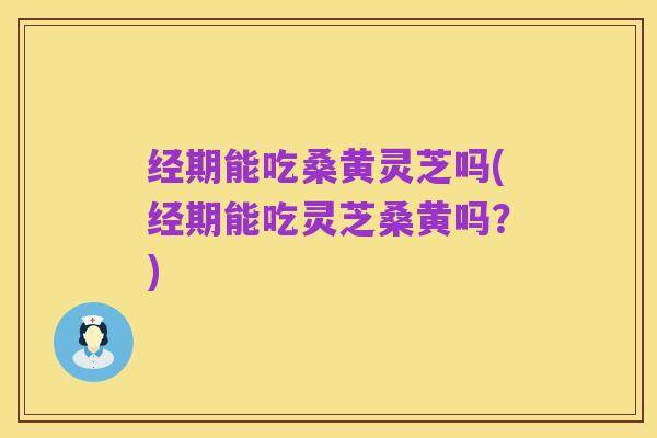 经期能吃桑黄灵芝吗(经期能吃灵芝桑黄吗?)