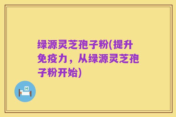 绿源灵芝孢子粉(提升免疫力,从绿源灵芝孢子粉开始)