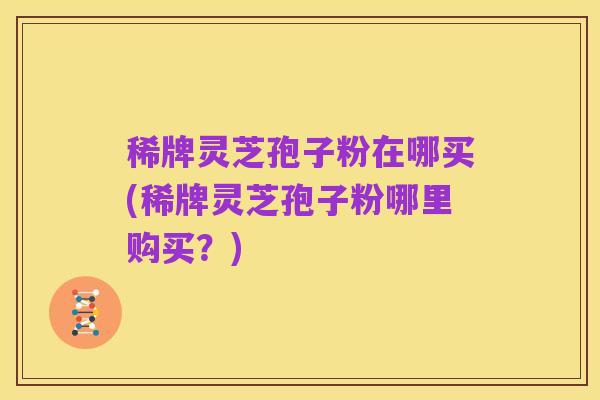 稀牌灵芝孢子粉在哪买(稀牌灵芝孢子粉哪里购买?)