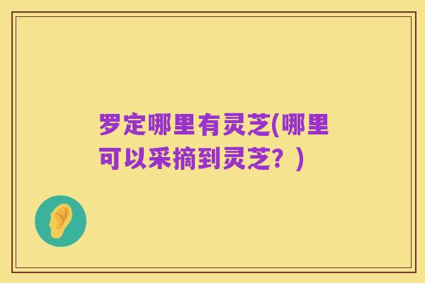 罗定哪里有灵芝(哪里可以采摘到灵芝?)