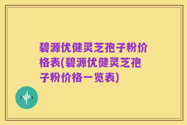 碧源优健灵芝孢子粉价格表(碧源优健灵芝孢子粉价格一览表)