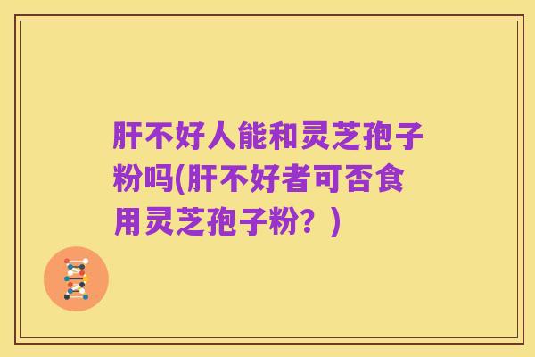 肝不好人能和灵芝孢子粉吗(肝不好者可否食用灵芝孢子粉?)