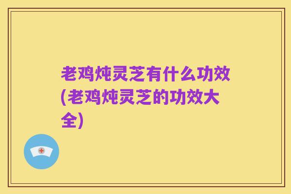 老鸡炖灵芝有什么功效(老鸡炖灵芝的功效大全)