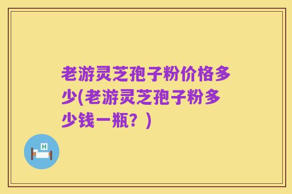 老游灵芝孢子粉价格多少(老游灵芝孢子粉多少钱一瓶？)