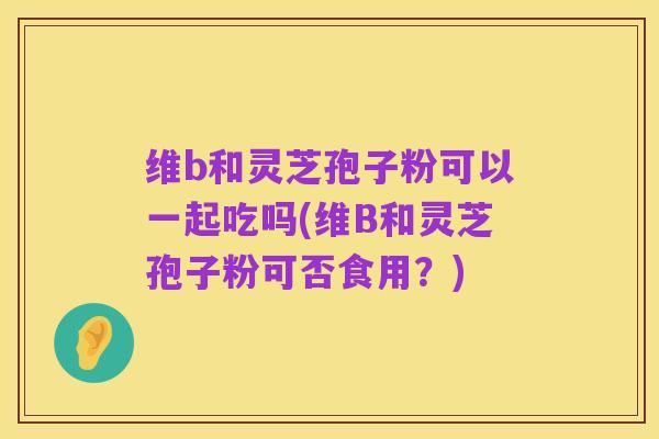 维b和灵芝孢子粉可以一起吃吗(维B和灵芝孢子粉可否食用?)