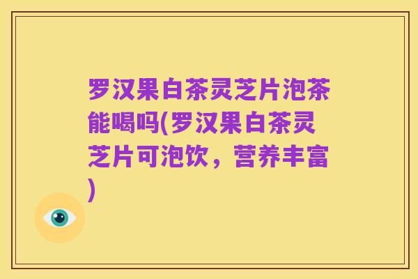 罗汉果白茶灵芝片泡茶能喝吗(罗汉果白茶灵芝片可泡饮,营养丰富)
