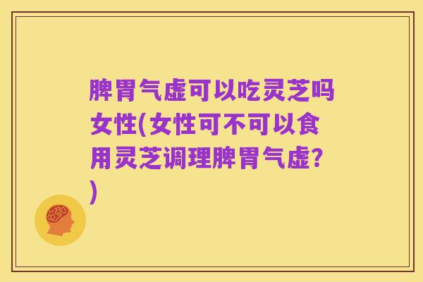 脾胃气虚可以吃灵芝吗女性(女性可不可以食用灵芝调理脾胃气虚？)