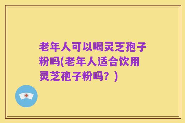 老年人可以喝灵芝孢子粉吗(老年人适合饮用灵芝孢子粉吗?)