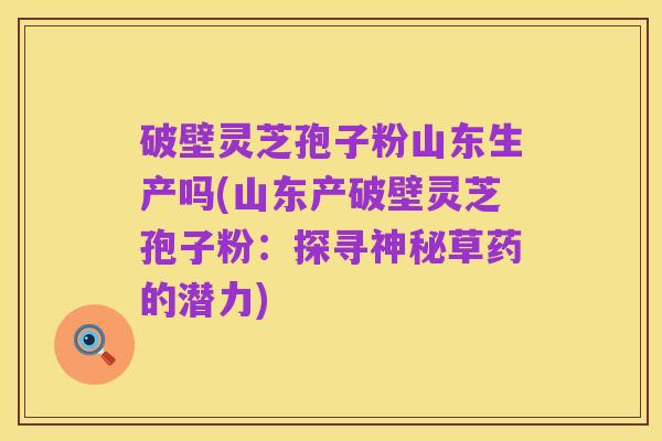 破壁灵芝孢子粉山东生产吗(山东产破壁灵芝孢子粉:探寻神秘草药的潜力)